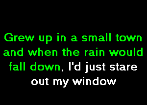 Grew up in a small town
and when the rain would
fall down, I'd just stare
out my window