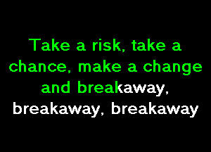 Take a risk, take a
chance, make a change
and breakaway,
breakaway, breakaway