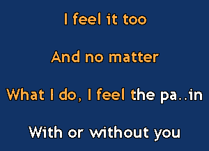 I feel it too

And no matter

What I do, I feel the pa..in

With or without you