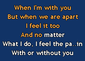 When I'm with you
But when we are apart
I feel it too

And no matter
What I do, I feel the pa..in
With or without you