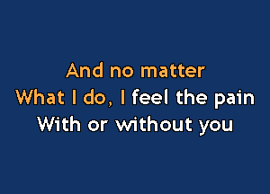 And no matter

What I do, I feel the pain
With or without you