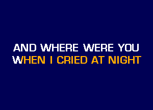 AND WHERE WERE YOU
WHEN I CRIED AT NIGHT