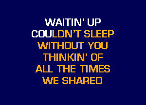 WAITIN' UP
COULDN'T SLEEP
WITHOUT YOU

THINKIN' OF
ALL THE TIMES
WE SHARED