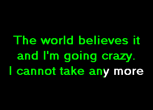 The world believes it

and I'm going crazy.
I cannot take any more