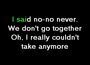 I said no-no never.
We don't go together

Oh, I really couldn't
take anymore