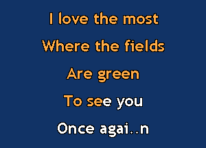 I love the most
Where the fields

Are green

To see you

Once agai..n