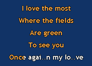 I love the most
Where the fields
Are green

To see you

Once agai..n my lo..ve