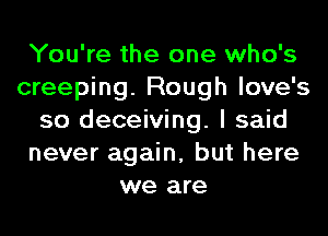 You're the one who's
creeping. Rough love's
so deceiving. I said
never again, but here
we are