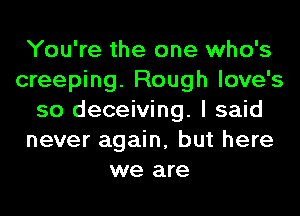 You're the one who's
creeping. Rough love's
so deceiving. I said
never again, but here
we are