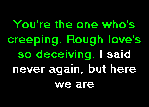 You're the one who's
creeping. Rough love's
so deceiving. I said
never again, but here
we are