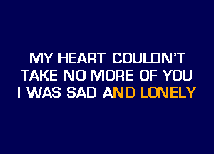 MY HEART COULDN'T
TAKE NO MORE OF YOU
I WAS SAD AND LONELY