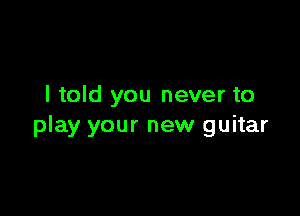 I told you never to

play your new guitar