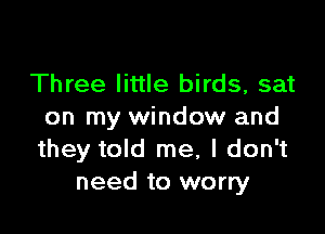 Three little birds, sat

on my window and
they told me, I don't
need to worry