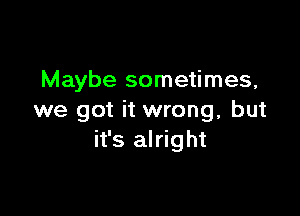 Maybe sometimes,

we got it wrong, but
it's alright