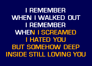 I REMEMBER
WHEN IWALKED OUT
I REMEMBER
WHEN I SCREAMED
I HATED YOU
BUT SOMEHOW DEEP
INSIDE STILL LOVING YOU