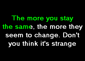 The more you stay
the same, the more they
seem to change. Don't
you think it's strange