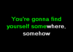 You're gonna find

yourself somewhere,
somehow