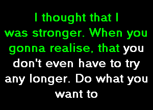 I thought that I
was stronger. When you
gonna realise, that you
don't even have to try
any longer. Do what you
want to
