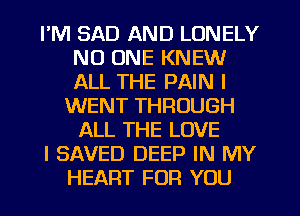 I'M SAD AND LONELY
NO ONE KNEW
ALL THE PAIN I

WENT THROUGH
ALL THE LOVE

I SAVED DEEP IN MY

HEART FOR YOU