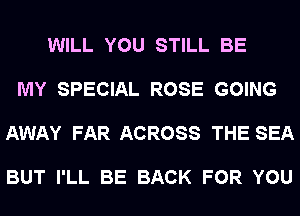 WILL YOU STILL BE

MY SPECIAL ROSE GOING

AWAY FAR ACROSS THE SEA

BUT I'LL BE BACK FOR YOU