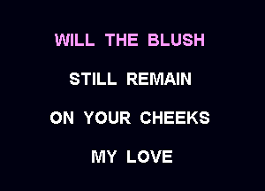 WILL THE BLUSH

STILL REMAIN

ON YOUR CHEEKS

MY LOVE