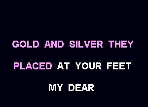 GOLD AND SILVER THEY

PLACED AT YOUR FEET

MY DEAR