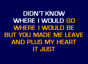 DIDN'T KNOW
WHERE IWUULD GO
WHERE IWUULD BE

BUT YOU MADE ME LEAVE
AND PLUS MY HEART
IT JUST