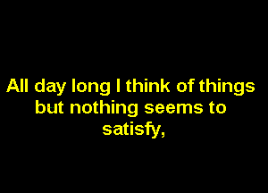 All day long I think of things

but nothing seems to
satisfy,