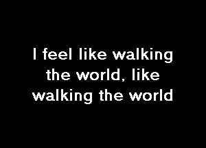 I feel like walking

the world, like
walking the world
