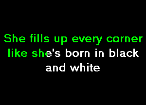 She fills up every corner

like she's born in black
and white