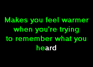Makes you feel warmer
when you're trying

to remember what you
heard