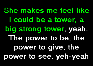 She makes me feel like
I could be a tower, a
big strong tower, yeah.
The power to be, the
power to give, the
power to see, yeh-yeah