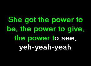 She got the power to
be, the power to give,

the power to see,
yeh-yeah-yeah