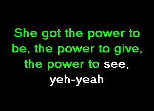 She got the power to
be, the power to give,

the power to see,
yeh-yeah