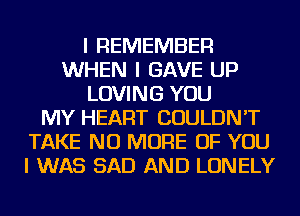 I REMEMBER
WHEN I GAVE UP
LOVING YOU
MY HEART COULDN'T
TAKE NO MORE OF YOU
I WAS SAD AND LONELY