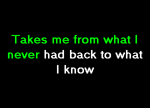 Takes me from what I

never had back to what
I know