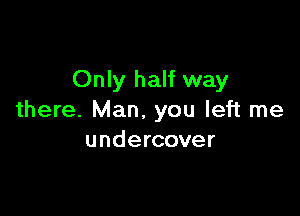 Only half way

there. Man. you left me
undercover