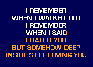 I REMEMBER
WHEN IWALKED OUT
I REMEMBER
WHEN I SAID
I HATED YOU
BUT SOMEHOW DEEP
INSIDE STILL LOVING YOU