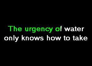 The urgency of water

only knows how to take