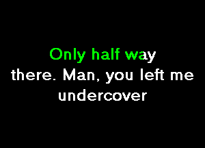 Only half way

there. Man. you left me
undercover