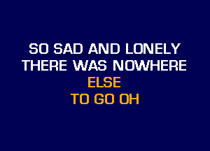 SO SAD AND LONELY
THERE WAS NOWHERE
ELSE
TO GO OH