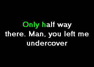 Only half way

there. Man. you left me
undercover