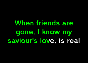 When friends are

gone, I know my
saviour's love, is real