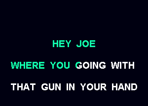 HEY JOE

WHERE YOU GOING WITH

THAT GUN IN YOUR HAND