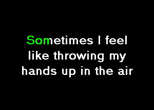 Sometimes I feel

like throwing my
hands up in the air