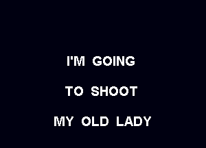 I'M GOING

TO SHOOT

MY OLD LADY