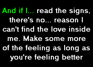 And if I... read the signs,
there's no... reason I
can't find the love inside
me. Make some more
of the feeling as long as
you're feeling better