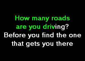 How many roads
are you driving?

Before you find the one
that gets you there