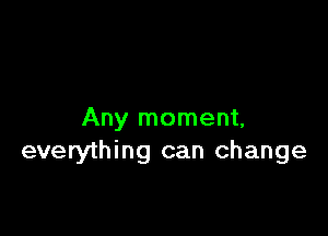 Any moment,
everything can change