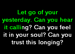 Let go of your
yesterday. Can you hear
it calling? Can you feel
it in your soul? Can you
trust this longing?